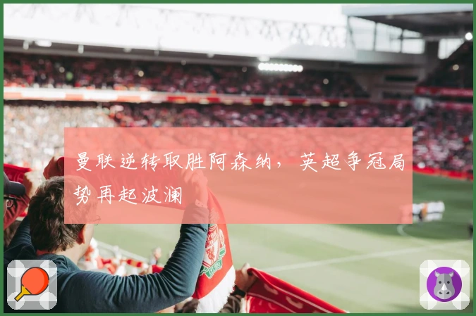 曼联逆转取胜阿森纳，英超争冠局势再起波澜