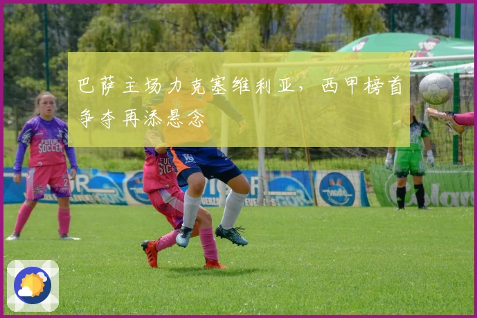 巴萨主场力克塞维利亚,西甲榜首争夺再添悬念