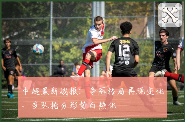 中超最新战报：争冠格局再现变化，多队抢分形势白热化