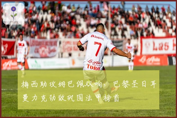 梅西助攻姆巴佩双响，巴黎圣日耳曼力克劲敌巩固法甲榜首