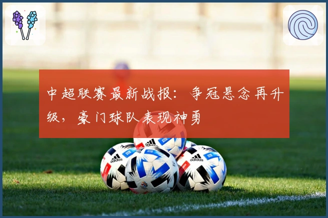 中超联赛最新战报：争冠悬念再升级，豪门球队表现神勇