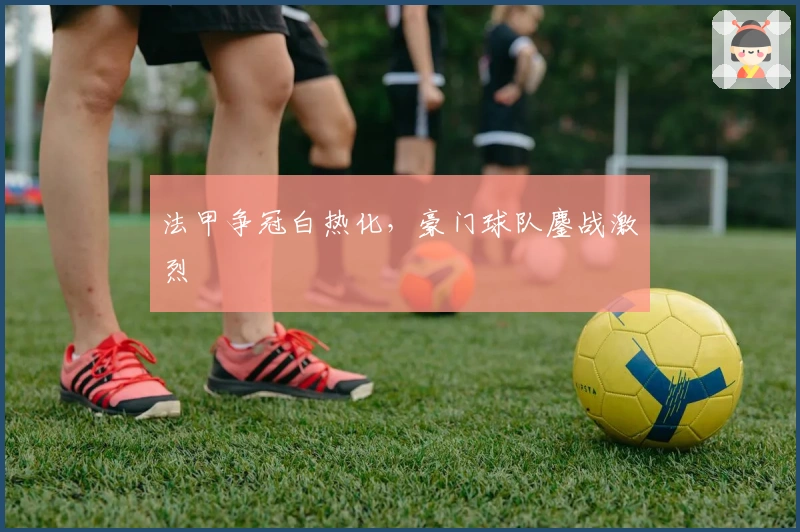 法甲争冠白热化,豪门球队鏖战激烈