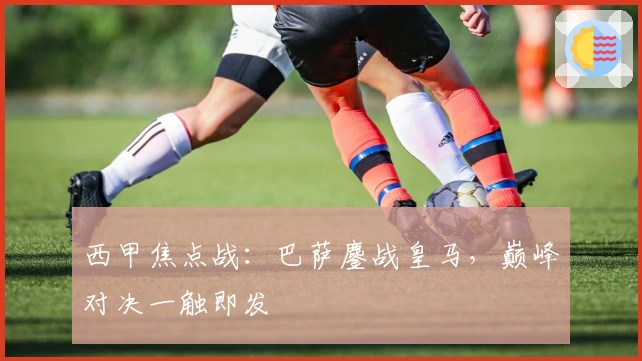 西甲焦点战：巴萨鏖战皇马，巅峰对决一触即发