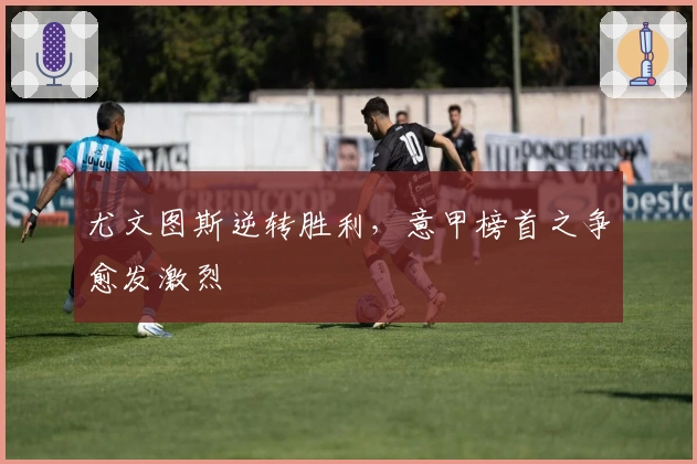 尤文图斯逆转胜利，意甲榜首之争愈发激烈